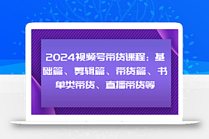 2024视频号带货课程:基础篇、剪辑篇、带货篇、书单类带货、直播带货等