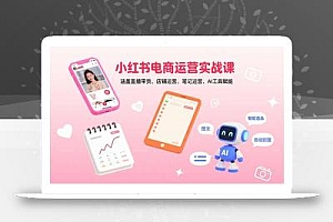 小红书电商运营实战课:涵盖直播带货、店铺运营、笔记运营、AI工具赋能
