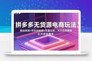 拼多多无货源电商玩法:基础搭建+供应链管理+流量运营,从开店到爆单