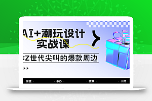 AI+潮玩设计实战课:手把手教你制作Z世代尖叫的爆款周边,自媒体人必学印钞术!