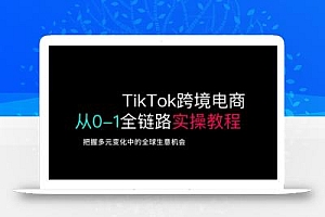 TikTok跨境电商从0-1全链路全方位实操教程,把握多元变化中的全球生意机会