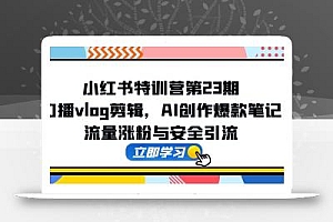 小红书特训营第23期,口播vlog剪辑,AI创作爆款笔记,流量涨粉与安全引流