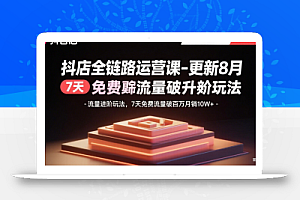 抖店全链路运营课-更新8月:流量进阶玩法,7天免费流量破百万月销10W+