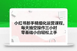 小红书新手精细化运营课程,每天抽空操作三小时,零基础小白轻松上手