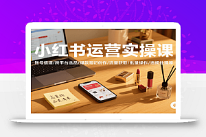 小红书运营实操课,账号搭建/跨平台选品/爆款笔记创作/流量获取/批量操作/违规处理等
