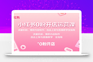 小红书0粉开店运营课:流量机制、爆款内容制作、选品上架与直播教学全指南