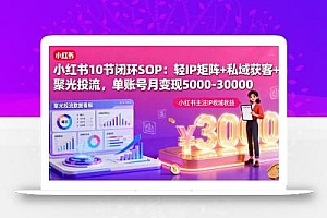 小红书10节闭环SOP:轻IP矩阵+私域获客+聚光投流,单账号月变现5000-30000