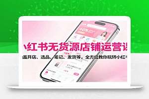 小红书无货源店铺运营课:涵盖开店、选品、笔记、发货等,全方位教你玩转小红书
