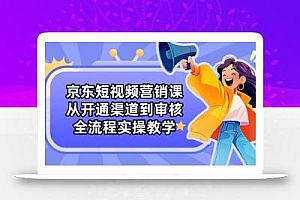 京东短视频营销课:从开通渠道到审核,全流程实操教学