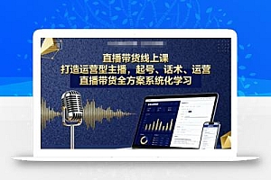 直播带货线上课,打造运营型主播,起号、话术、运营,直播带货全方案系统化学习