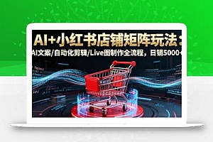 AI+小红书店铺矩阵玩法:AI文案/自动化剪辑/Live图制作全流程,日销5000+