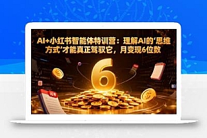 AI+小红书智能体特训营:理解AI的思维方式才能真正驾驭它,月变现6位数