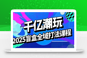2025盲盒全域全套打法课,盲盒起号、选品、话术、私域等