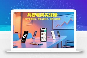 抖音电商实战课:12种变现玩法,剪辑去重技术,矩阵运营策略