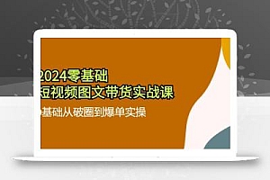 2024零基础·短视频图文带货实战课:0基础从破圈到爆单实操(35节课