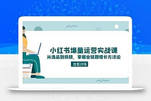 小红书爆量运营实战课:从选品到投放,掌握全链路增长方法论