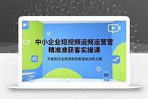 中小企业短视频运营精准获客实操课,可复制企业短视频获客落地训练方案