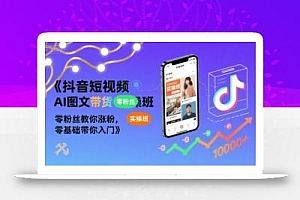 抖音短视频AI图文带货实操班,零粉丝教你涨粉,零基础带你入门