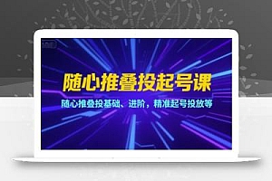 随心推叠投起号课,随心推叠投基础、进阶,精准起号投放等