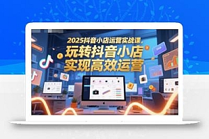 2025抖音小店运营实战课,玩转抖音小店,实现高效运营