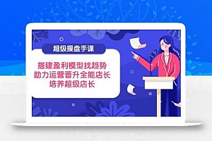 超级操盘手课,搭建盈利模型找趋势,助力运营晋升全能店长,培养超级店长