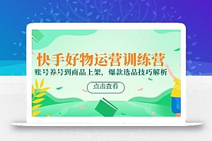 快手好物运营训练营,账号养号到商品上架,爆款选品技巧解析