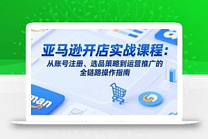 亚马逊开店实战课程:从账号注册、选品策略到运营推广的全链路操作指南