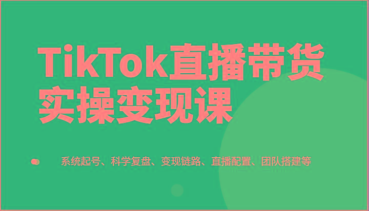 TikTok直播带货实操变现课:系统起号、科学复盘、变现链路、直播配置、团队搭建等